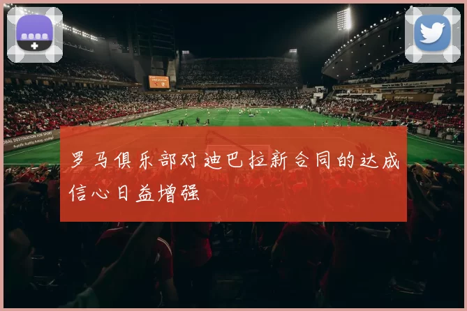 罗马俱乐部对迪巴拉新合同的达成信心日益增强