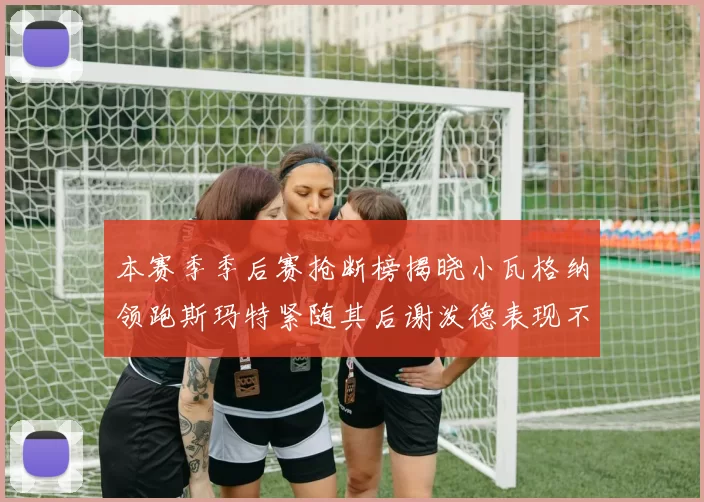本赛季季后赛抢断榜揭晓小瓦格纳领跑斯玛特紧随其后谢泼德表现不俗