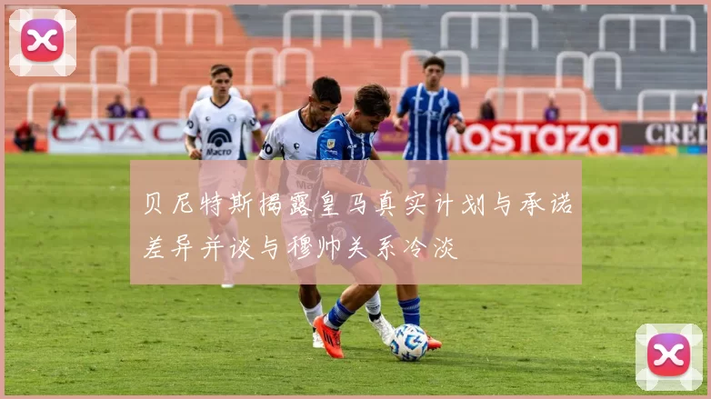 贝尼特斯揭露皇马真实计划与承诺差异并谈与穆帅关系冷淡