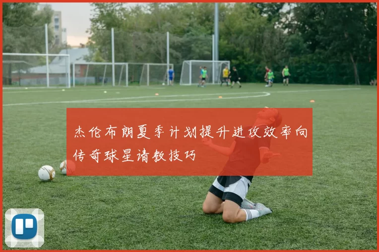 杰伦布朗夏季计划提升进攻效率向传奇球星请教技巧