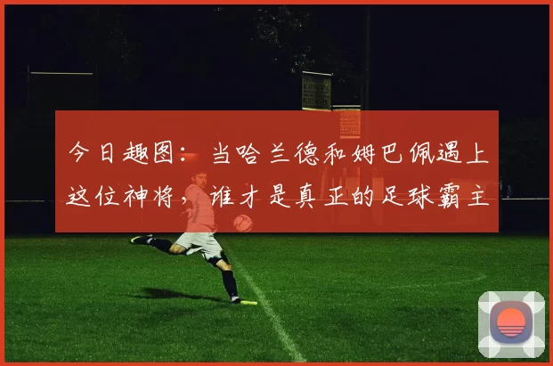 今日趣图:当哈兰德和姆巴佩遇上这位神将,谁才是真正的足球霸主