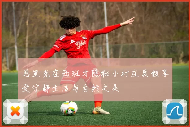 恩里克在西班牙隐秘小村庄度假享受宁静生活与自然之美