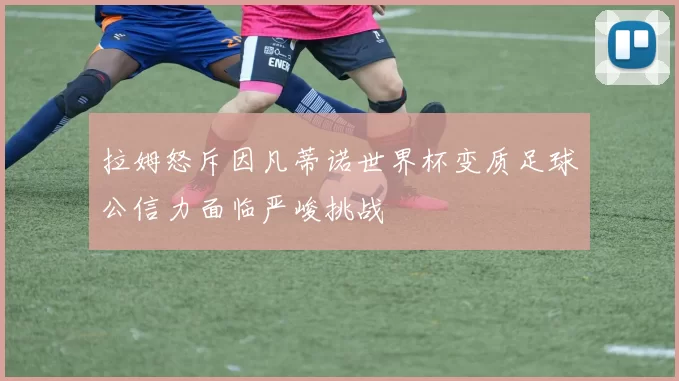 拉姆怒斥因凡蒂诺世界杯变质足球公信力面临严峻挑战