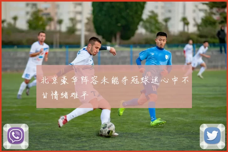 北京豪华阵容未能夺冠球迷心中不甘情绪难平