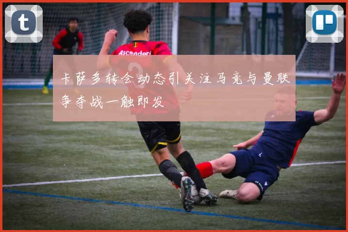 卡萨多转会动态引关注马竞与曼联争夺战一触即发