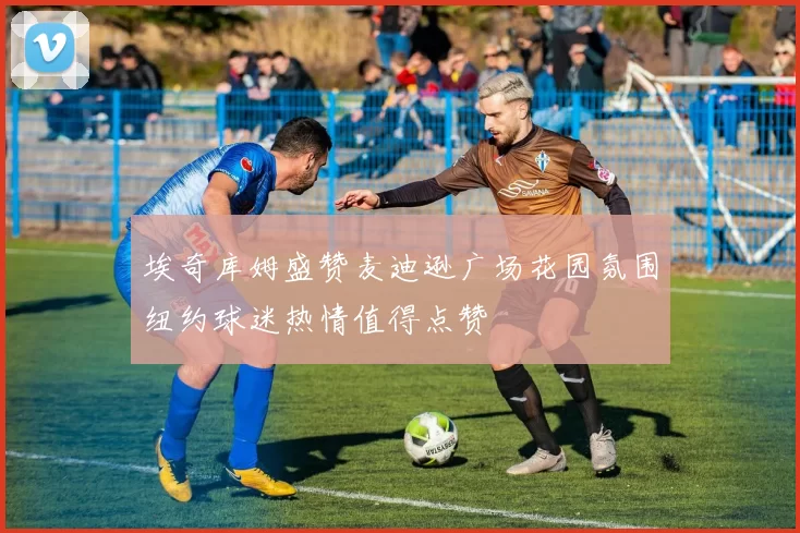 埃奇库姆盛赞麦迪逊广场花园氛围纽约球迷热情值得点赞