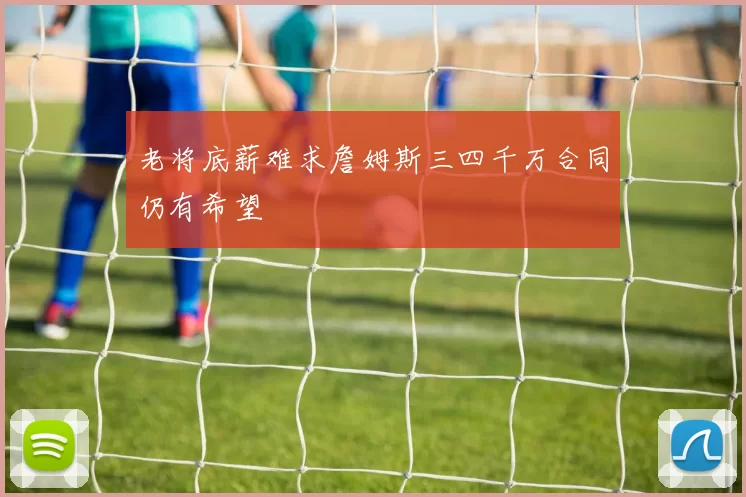 老将底薪难求詹姆斯三四千万合同仍有希望