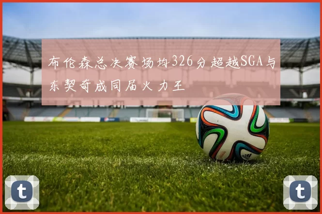 布伦森总决赛场均326分超越SGA与东契奇成同届火力王