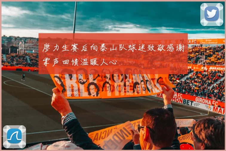廖力生赛后向泰山队球迷致敬感谢掌声回馈温暖人心