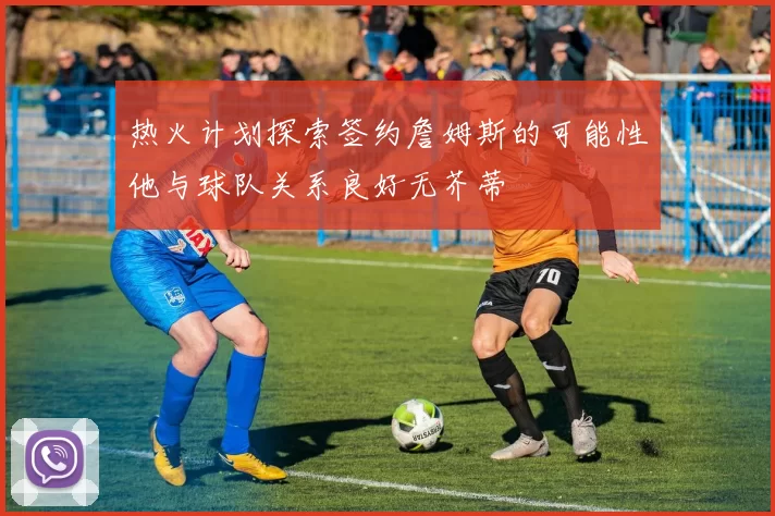 热火计划探索签约詹姆斯的可能性他与球队关系良好无芥蒂