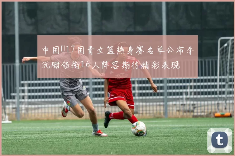 中国U17国青女篮热身赛名单公布李沅珊领衔16人阵容期待精彩表现