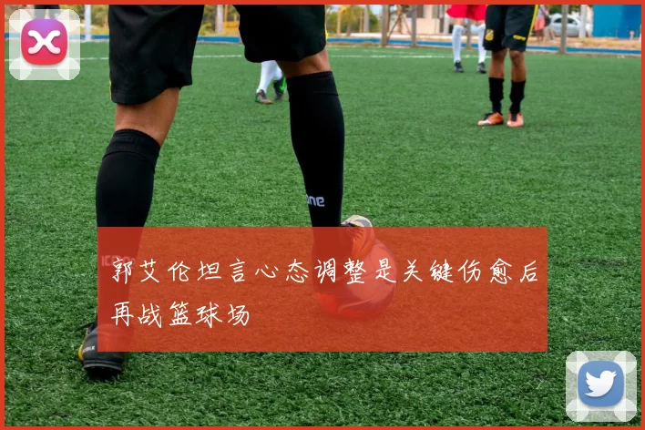 郭艾伦坦言心态调整是关键伤愈后再战篮球场