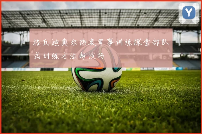 格瓦迪奥尔热衷军事训练探索部队式训练方法与技巧