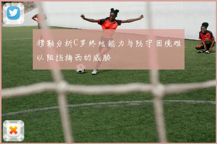 穆勒分析C罗终结能力与防守困境难以阻挡梅西的威胁