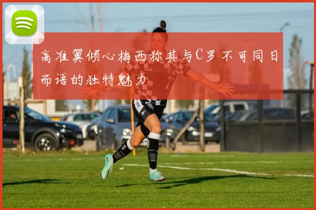 高准翼倾心梅西称其与C罗不可同日而语的独特魅力