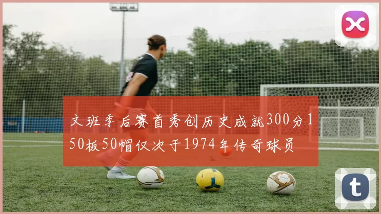 文班季后赛首秀创历史成就300分150板50帽仅次于1974年传奇球员