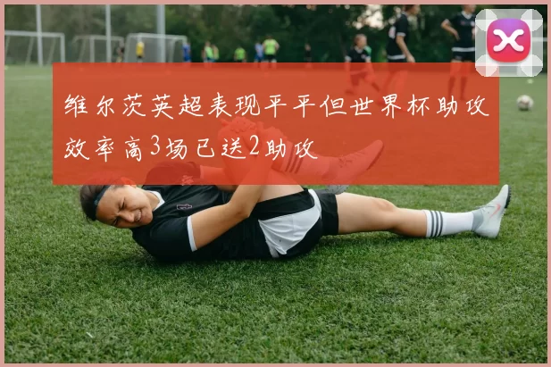 维尔茨英超表现平平但世界杯助攻效率高3场已送2助攻
