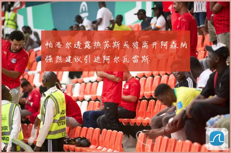 帕洛尔透露热苏斯或将离开阿森纳强烈建议引进阿尔瓦雷斯