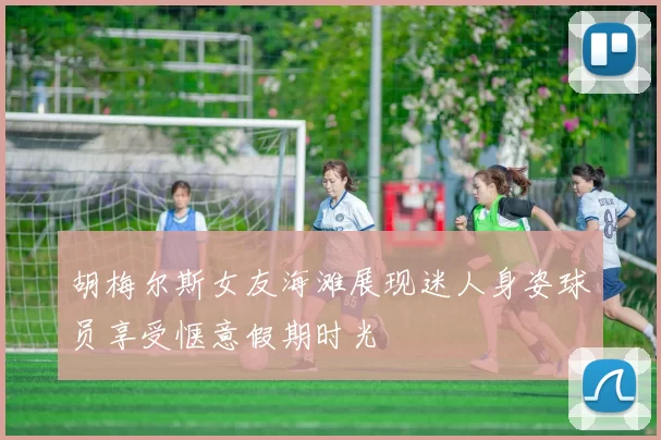 胡梅尔斯女友海滩展现迷人身姿球员享受惬意假期时光