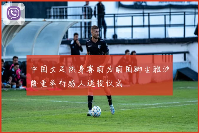 中国女足热身赛前为前国脚古雅沙隆重举行感人退役仪式