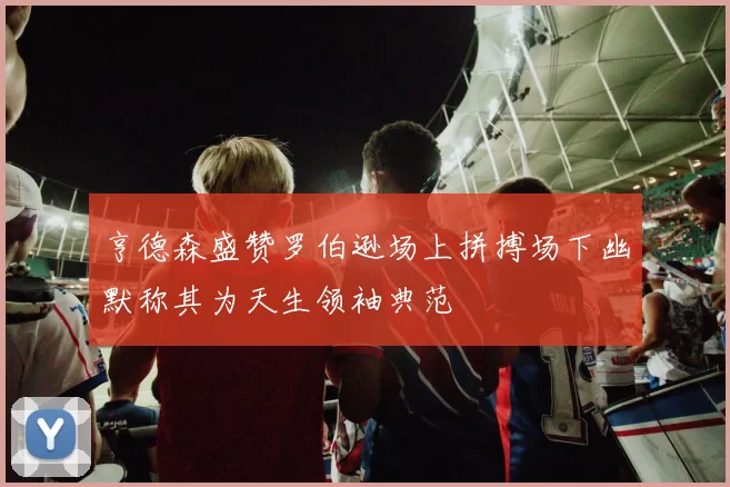 亨德森盛赞罗伯逊场上拼搏场下幽默称其为天生领袖典范