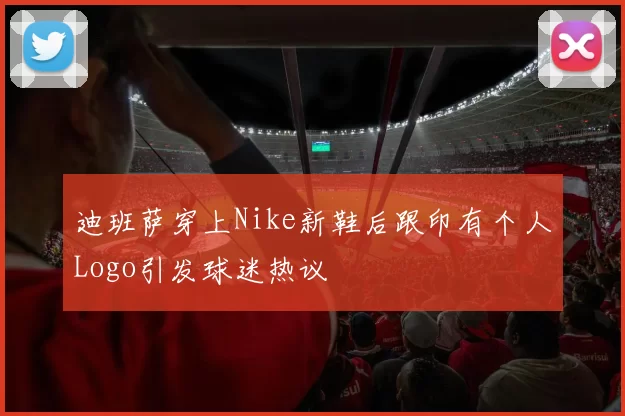 迪班萨穿上Nike新鞋后跟印有个人Logo引发球迷热议