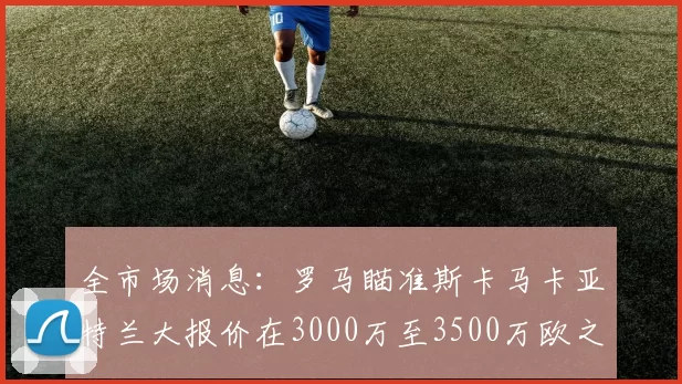 全市场消息：罗马瞄准斯卡马卡亚特兰大报价在3000万至3500万欧之间
